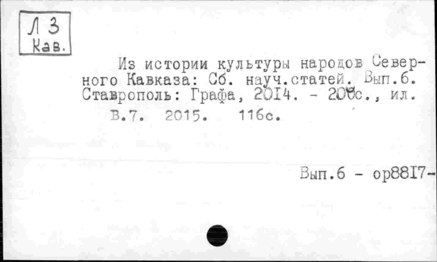 ﻿JI з кав.
Из истории культуры народов Северного Кавказа: Об. науч.статей. Вып.б. Ставрополь: Графа, 2Э14. - 2О$с., ил.
В.7. 2015.	11бс.
Вып.б - ор8817-